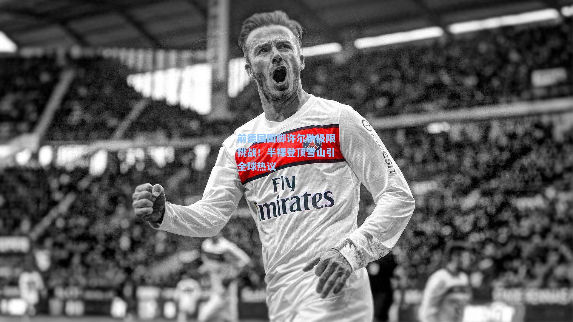 前德国国脚许尔勒极限挑战!半裸登顶雪山引全球热议