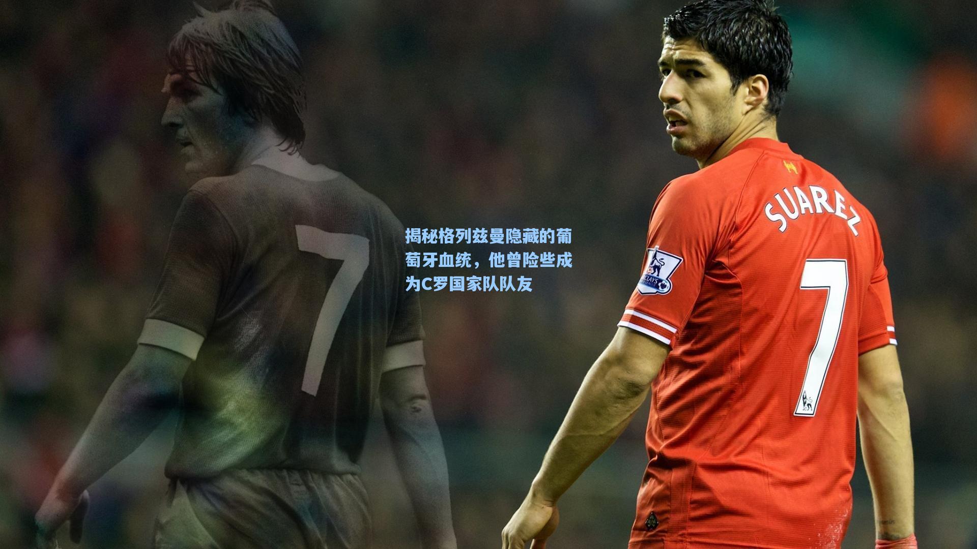 揭秘格列兹曼隐藏的葡萄牙血统，他曾险些成为C罗国家队队友